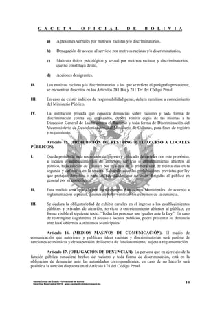 G A C E T A O F I C I A L D E B O L I V I A
10Gaceta Oficial del Estado Plurinacional de Bolivia
Derechos Reservados ®2010 - www.gacetaoficialdebolivia.gob.bo
a) Agresiones verbales por motivos racistas y/o discriminatorios,
b) Denegación de acceso al servicio por motivos racistas y/o discriminatorios,
c) Maltrato físico, psicológico y sexual por motivos racistas y discriminatorios,
que no constituya delito,
d) Acciones denigrantes.
II. Los motivos racistas y/o discriminatorios a los que se refiere el parágrafo precedente,
se encuentran descritos en los Artículos 281 Bis y 281 Ter del Código Penal.
III. En caso de existir indicios de responsabilidad penal, deberá remitirse a conocimiento
del Ministerio Público.
IV. La institución privada que conozca denuncias sobre racismo y toda forma de
discriminación contra sus empleados, deberá remitir copia de las mismas a la
Dirección General de Lucha contra el Racismo y toda forma de Discriminación del
Viceministerio de Descolonización, del Ministerio de Culturas, para fines de registro
y seguimiento.
Artículo 15. (PROHIBICIÓN DE RESTRINGIR EL ACCESO A LOCALES
PÚBLICOS).
I. Queda prohibida toda restricción de ingreso y colocado de carteles con este propósito,
a locales o establecimientos de atención, servicio o entretenimiento abiertos al
público, bajo sanción de clausura por tres días en la primera vez, de treinta días en la
segunda y definitiva en la tercera. Salvando aquellas prohibiciones previstas por ley
que protejan derechos o para las actividades que no estén dirigidas al público en
general por su contenido.
II. Esta medida será aplicada por los Gobiernos Autónomos Municipales de acuerdo a
reglamentación especial, quienes deberán verificar los extremos de la denuncia.
III. Se declara la obligatoriedad de exhibir carteles en el ingreso a los establecimientos
públicos y privados de atención, servicio o entretenimiento abiertos al público, en
forma visible el siguiente texto: “Todas las personas son iguales ante la Ley”. En caso
de restringirse ilegalmente el acceso a locales públicos, podrá presentar su denuncia
ante los Gobiernos Autónomos Municipales.
Artículo 16. (MEDIOS MASIVOS DE COMUNICACIÓN). El medio de
comunicación que autorizare y publicare ideas racistas y discriminatorias será pasible de
sanciones económicas y de suspensión de licencia de funcionamiento, sujeto a reglamentación.
Artículo 17. (OBLIGACIÓN DE DENUNCIAR). La persona que en ejercicio de la
función pública conociere hechos de racismo y toda forma de discriminación, está en la
obligación de denunciar ante las autoridades correspondientes; en caso de no hacerlo será
pasible a la sanción dispuesta en el Artículo 178 del Código Penal.
 