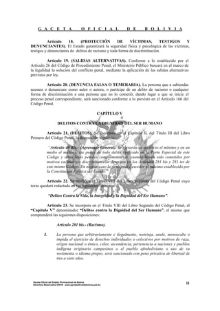 G A C E T A O F I C I A L D E B O L I V I A
11Gaceta Oficial del Estado Plurinacional de Bolivia
Derechos Reservados ®2010 - www.gacetaoficialdebolivia.gob.bo
Artículo 18. (PROTECCIÓN DE VÍCTIMAS, TESTIGOS Y
DENUNCIANTES). El Estado garantizará la seguridad física y psicológica de las víctimas,
testigos y denunciantes de delitos de racismo y toda forma de discriminación.
Artículo 19. (SALIDAS ALTERNATIVAS). Conforme a lo establecido por el
Artículo 26 del Código de Procedimiento Penal, el Ministerio Público buscará en el marco de
la legalidad la solución del conflicto penal, mediante la aplicación de las salidas alternativas
previstas por ley.
Artículo 20. (DENUNCIA FALSA O TEMERARIA). La persona que a sabiendas
acusare o denunciare como autor o autora, o partícipe de un delito de racismo o cualquier
forma de discriminación a una persona que no lo cometió, dando lugar a que se inicie el
proceso penal correspondiente, será sancionado conforme a lo previsto en el Artículo 166 del
Código Penal.
CAPÍTULO V
DELITOS CONTRA LA DIGNIDAD DEL SER HUMANO
Artículo 21. (DELITOS). Se incorpora en el Capítulo II, del Título III del Libro
Primero del Código Penal, la disposición siguiente:
“Artículo 40 Bis.- (Agravante General). Se elevarán en un tercio el mínimo y en un
medio el máximo, las penas de todo delito tipificado en la Parte Especial de este
Código y otras leyes penales complementarias, cuando hayan sido cometidos por
motivos racistas y/o discriminatorios descritos en los Artículos 281 bis y 281 ter de
este mismo Código. En ningún caso la pena podrá exceder el máximo establecido por
la Constitución Política del Estado.”
Artículo 22. Se modifica el Título VIII del Libro Segundo del Código Penal cuyo
texto quedará redactado en los siguientes términos:
“Delitos Contra la Vida, la Integridad y la Dignidad del Ser Humano”.
Artículo 23. Se incorpora en el Título VIII del Libro Segundo del Código Penal, el
“Capítulo V” denominado: “Delitos contra la Dignidad del Ser Humano”, el mismo que
comprenderá las siguientes disposiciones:
Artículo 281 bis.- (Racismo).
I. La persona que arbitrariamente e ilegalmente, restrinja, anule, menoscabe o
impida el ejercicio de derechos individuales o colectivos por motivos de raza,
origen nacional o étnico, color, ascendencia, pertenencia a naciones y pueblos
indígena originario campesinos o el pueblo afroboliviano o uso de su
vestimenta o idioma propio, será sancionado con pena privativa de libertad de
tres a siete años.
 