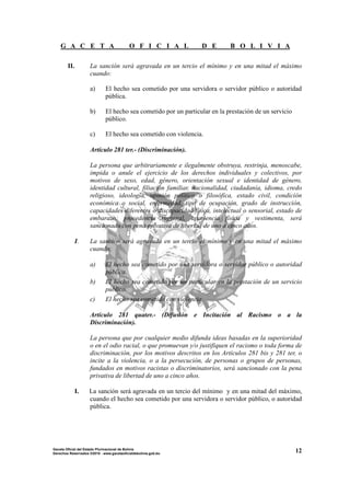 G A C E T A O F I C I A L D E B O L I V I A
12Gaceta Oficial del Estado Plurinacional de Bolivia
Derechos Reservados ®2010 - www.gacetaoficialdebolivia.gob.bo
II. La sanción será agravada en un tercio el mínimo y en una mitad el máximo
cuando:
a) El hecho sea cometido por una servidora o servidor público o autoridad
pública.
b) El hecho sea cometido por un particular en la prestación de un servicio
público.
c) El hecho sea cometido con violencia.
Artículo 281 ter.- (Discriminación).
La persona que arbitrariamente e ilegalmente obstruya, restrinja, menoscabe,
impida o anule el ejercicio de los derechos individuales y colectivos, por
motivos de sexo, edad, género, orientación sexual e identidad de género,
identidad cultural, filiación familiar, nacionalidad, ciudadanía, idioma, credo
religioso, ideología, opinión política o filosófica, estado civil, condición
económica o social, enfermedad, tipo de ocupación, grado de instrucción,
capacidades diferentes o discapacidad física, intelectual o sensorial, estado de
embarazo, procedencia regional, apariencia física y vestimenta, será
sancionado con pena privativa de libertad de uno a cinco años.
I. La sanción será agravada en un tercio el mínimo y en una mitad el máximo
cuando:
a) El hecho sea cometido por una servidora o servidor público o autoridad
pública.
b) El hecho sea cometido por un particular en la prestación de un servicio
público.
c) El hecho sea cometido con violencia.
Artículo 281 quater.- (Difusión e Incitación al Racismo o a la
Discriminación).
La persona que por cualquier medio difunda ideas basadas en la superioridad
o en el odio racial, o que promuevan y/o justifiquen el racismo o toda forma de
discriminación, por los motivos descritos en los Artículos 281 bis y 281 ter, o
incite a la violencia, o a la persecución, de personas o grupos de personas,
fundados en motivos racistas o discriminatorios, será sancionado con la pena
privativa de libertad de uno a cinco años.
I. La sanción será agravada en un tercio del mínimo y en una mitad del máximo,
cuando el hecho sea cometido por una servidora o servidor público, o autoridad
pública.
 