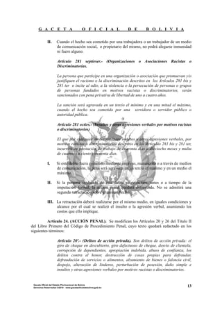 G A C E T A O F I C I A L D E B O L I V I A
13Gaceta Oficial del Estado Plurinacional de Bolivia
Derechos Reservados ®2010 - www.gacetaoficialdebolivia.gob.bo
II. Cuando el hecho sea cometido por una trabajadora o un trabajador de un medio
de comunicación social, o propietario del mismo, no podrá alegarse inmunidad
ni fuero alguno.
Artículo 281 septieser.- (Organizaciones o Asociaciones Racistas o
Discriminatorias.
La persona que participe en una organización o asociación que promuevan y/o
justifiquen el racismo o la discriminación descritos en los Artículos 281 bis y
281 ter o incite al odio, a la violencia o la persecución de personas o grupos
de personas fundados en motivos racistas o discriminatorios, serán
sancionados con pena privativa de libertad de uno a cuatro años.
La sanción será agravada en un tercio el mínimo y en una mitad el máximo,
cuando el hecho sea cometido por una servidora o servidor público o
autoridad pública.
Articulo 281 octies.- (Insultos y otras agresiones verbales por motivos racistas
o discriminatorios)
El que por cualquier medio realizare insultos u otras agresiones verbales, por
motivos racistas o discriminatorios descritos en los Artículos 281 bis y 281 ter,
incurrirá en prestación de trabajo de cuarenta días a dieciocho meses y multa
de cuarenta a ciento cincuenta días.
I. Si este delito fuera cometido mediante impreso, manuscrito o a través de medios
de comunicación, la pena será agravada en un tercio el mínimo y en un medio el
máximo.
II. Si la persona sindicada de este delito se retractare, antes o a tiempo de la
imputación formal, la acción penal quedará extinguida. No se admitirá una
segunda retractación sobre el mismo hecho.
III. La retractación deberá realizarse por el mismo medio, en iguales condiciones y
alcance por el cual se realizó el insulto o la agresión verbal, asumiendo los
costos que ello implique.
Artículo 24. (ACCIÓN PENAL). Se modifican los Artículos 20 y 26 del Título II
del Libro Primero del Código de Procedimiento Penal, cuyo texto quedará redactado en los
siguientes términos:
Artículo 20º.- (Delitos de acción privada). Son delitos de acción privada: el
giro de cheque en descubierto, giro defectuoso de cheque, desvío de clientela,
corrupción de dependientes, apropiación indebida, abuso de confianza, los
delitos contra el honor, destrucción de cosas propias para defraudar,
defraudación de servicios o alimentos, alzamiento de bienes o falencia civil,
despojo, alteración de linderos, perturbación de posesión, daño simple e
insultos y otras agresiones verbales por motivos racistas o discriminatorios.
 