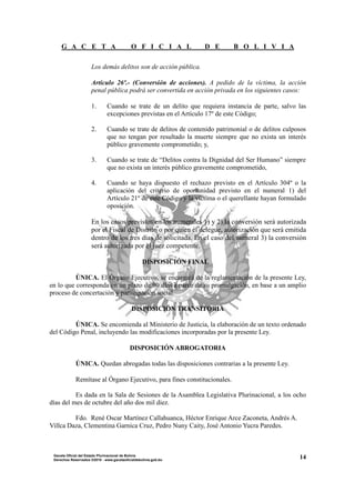 G A C E T A O F I C I A L D E B O L I V I A
14Gaceta Oficial del Estado Plurinacional de Bolivia
Derechos Reservados ®2010 - www.gacetaoficialdebolivia.gob.bo
Los demás delitos son de acción pública.
Artículo 26º.- (Conversión de acciones). A pedido de la víctima, la acción
penal pública podrá ser convertida en acción privada en los siguientes casos:
1. Cuando se trate de un delito que requiera instancia de parte, salvo las
excepciones previstas en el Artículo 17º de este Código;
2. Cuando se trate de delitos de contenido patrimonial o de delitos culposos
que no tengan por resultado la muerte siempre que no exista un interés
público gravemente comprometido; y,
3. Cuando se trate de “Delitos contra la Dignidad del Ser Humano” siempre
que no exista un interés público gravemente comprometido,
4. Cuando se haya dispuesto el rechazo previsto en el Artículo 304º o la
aplicación del criterio de oportunidad previsto en el numeral 1) del
Artículo 21º de este Código y la víctima o el querellante hayan formulado
oposición.
En los casos previstos en los numerales 1) y 2) la conversión será autorizada
por el Fiscal de Distrito o por quien él delegue, autorización que será emitida
dentro de los tres días de solicitada. En el caso del numeral 3) la conversión
será autorizada por el juez competente.
DISPOSICIÓN FINAL
ÚNICA. El Órgano Ejecutivo, se encargará de la reglamentación de la presente Ley,
en lo que corresponda en un plazo de 90 días a partir de su promulgación, en base a un amplio
proceso de concertación y participación social.
DISPOSICIÓN TRANSITORIA
ÚNICA. Se encomienda al Ministerio de Justicia, la elaboración de un texto ordenado
del Código Penal, incluyendo las modificaciones incorporadas por la presente Ley.
DISPOSICIÓN ABROGATORIA
ÚNICA. Quedan abrogadas todas las disposiciones contrarias a la presente Ley.
Remítase al Órgano Ejecutivo, para fines constitucionales.
Es dada en la Sala de Sesiones de la Asamblea Legislativa Plurinacional, a los ocho
días del mes de octubre del año dos mil diez.
Fdo. René Oscar Martínez Callahuanca, Héctor Enrique Arce Zaconeta, Andrés A.
Villca Daza, Clementina Garnica Cruz, Pedro Nuny Caity, José Antonio Yucra Paredes.
 