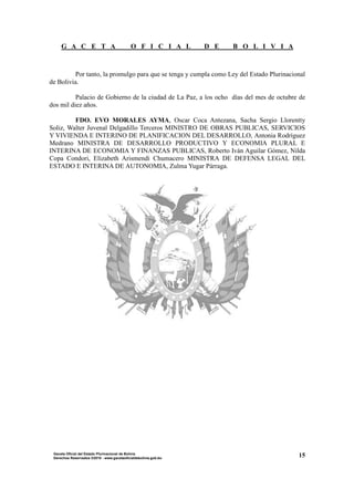 G A C E T A O F I C I A L D E B O L I V I A
15Gaceta Oficial del Estado Plurinacional de Bolivia
Derechos Reservados ®2010 - www.gacetaoficialdebolivia.gob.bo
Por tanto, la promulgo para que se tenga y cumpla como Ley del Estado Plurinacional
de Bolivia.
Palacio de Gobierno de la ciudad de La Paz, a los ocho días del mes de octubre de
dos mil diez años.
FDO. EVO MORALES AYMA, Oscar Coca Antezana, Sacha Sergio Llorentty
Soliz, Walter Juvenal Delgadillo Terceros MINISTRO DE OBRAS PUBLICAS, SERVICIOS
Y VIVIENDA E INTERINO DE PLANIFICACION DEL DESARROLLO, Antonia Rodríguez
Medrano MINISTRA DE DESARROLLO PRODUCTIVO Y ECONOMIA PLURAL E
INTERINA DE ECONOMIA Y FINANZAS PUBLICAS, Roberto Iván Aguilar Gómez, Nilda
Copa Condori, Elizabeth Arismendi Chumacero MINISTRA DE DEFENSA LEGAL DEL
ESTADO E INTERINA DE AUTONOMIA, Zulma Yugar Párraga.
 