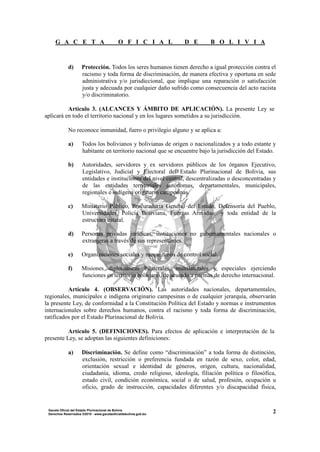 G A C E T A O F I C I A L D E B O L I V I A
2Gaceta Oficial del Estado Plurinacional de Bolivia
Derechos Reservados ®2010 - www.gacetaoficialdebolivia.gob.bo
d) Protección. Todos los seres humanos tienen derecho a igual protección contra el
racismo y toda forma de discriminación, de manera efectiva y oportuna en sede
administrativa y/o jurisdiccional, que implique una reparación o satisfacción
justa y adecuada por cualquier daño sufrido como consecuencia del acto racista
y/o discriminatorio.
Artículo 3. (ALCANCES Y ÁMBITO DE APLICACIÓN). La presente Ley se
aplicará en todo el territorio nacional y en los lugares sometidos a su jurisdicción.
No reconoce inmunidad, fuero o privilegio alguno y se aplica a:
a) Todos los bolivianos y bolivianas de origen o nacionalizados y a todo estante y
habitante en territorio nacional que se encuentre bajo la jurisdicción del Estado.
b) Autoridades, servidores y ex servidores públicos de los órganos Ejecutivo,
Legislativo, Judicial y Electoral del Estado Plurinacional de Bolivia, sus
entidades e instituciones del nivel central, descentralizadas o desconcentradas y
de las entidades territoriales autónomas, departamentales, municipales,
regionales e indígena originario campesinas.
c) Ministerio Público, Procuraduría General del Estado, Defensoría del Pueblo,
Universidades, Policía Boliviana, Fuerzas Armadas y toda entidad de la
estructura estatal.
d) Personas privadas jurídicas, instituciones no gubernamentales nacionales o
extranjeras a través de sus representantes.
e) Organizaciones sociales y mecanismos de control social.
f) Misiones diplomáticas bilaterales, multilaterales y especiales ejerciendo
funciones en territorio boliviano, de acuerdo a normas de derecho internacional.
Artículo 4. (OBSERVACIÓN). Las autoridades nacionales, departamentales,
regionales, municipales e indígena originario campesinas o de cualquier jerarquía, observarán
la presente Ley, de conformidad a la Constitución Política del Estado y normas e instrumentos
internacionales sobre derechos humanos, contra el racismo y toda forma de discriminación,
ratificados por el Estado Plurinacional de Bolivia.
Artículo 5. (DEFINICIONES). Para efectos de aplicación e interpretación de la
presente Ley, se adoptan las siguientes definiciones:
a) Discriminación. Se define como “discriminación” a toda forma de distinción,
exclusión, restricción o preferencia fundada en razón de sexo, color, edad,
orientación sexual e identidad de géneros, origen, cultura, nacionalidad,
ciudadanía, idioma, credo religioso, ideología, filiación política o filosófica,
estado civil, condición económica, social o de salud, profesión, ocupación u
oficio, grado de instrucción, capacidades diferentes y/o discapacidad física,
 