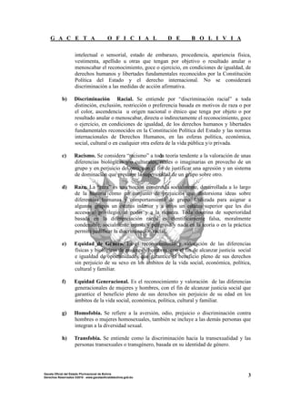 G A C E T A O F I C I A L D E B O L I V I A
3Gaceta Oficial del Estado Plurinacional de Bolivia
Derechos Reservados ®2010 - www.gacetaoficialdebolivia.gob.bo
intelectual o sensorial, estado de embarazo, procedencia, apariencia física,
vestimenta, apellido u otras que tengan por objetivo o resultado anular o
menoscabar el reconocimiento, goce o ejercicio, en condiciones de igualdad, de
derechos humanos y libertades fundamentales reconocidos por la Constitución
Política del Estado y el derecho internacional. No se considerará
discriminación a las medidas de acción afirmativa.
b) Discriminación Racial. Se entiende por “discriminación racial” a toda
distinción, exclusión, restricción o preferencia basada en motivos de raza o por
el color, ascendencia u origen nacional o étnico que tenga por objeto o por
resultado anular o menoscabar, directa o indirectamente el reconocimiento, goce
o ejercicio, en condiciones de igualdad, de los derechos humanos y libertades
fundamentales reconocidos en la Constitución Política del Estado y las normas
internacionales de Derechos Humanos, en las esferas política, económica,
social, cultural o en cualquier otra esfera de la vida pública y/o privada.
c) Racismo. Se considera “racismo” a toda teoría tendente a la valoración de unas
diferencias biológicas y/o culturales, reales o imaginarias en provecho de un
grupo y en perjuicio del otro, con el fin de justificar una agresión y un sistema
de dominación que presume la superioridad de un grupo sobre otro.
d) Raza. La “raza” es una noción construida socialmente, desarrollada a lo largo
de la historia como un conjunto de prejuicios que distorsiona ideas sobre
diferencias humanas y comportamiento de grupo. Utilizada para asignar a
algunos grupos un estatus inferior y a otros un estatus superior que les dio
acceso al privilegio, al poder y a la riqueza. Toda doctrina de superioridad
basada en la diferenciación racial es científicamente falsa, moralmente
condenable, socialmente injusta y peligrosa y nada en la teoría o en la práctica
permite justificar la discriminación racial.
e) Equidad de Género. Es el reconocimiento y valoración de las diferencias
físicas y biológicas de mujeres y hombres, con el fin de alcanzar justicia social
e igualdad de oportunidades que garantice el beneficio pleno de sus derechos
sin perjuicio de su sexo en los ámbitos de la vida social, económica, política,
cultural y familiar.
f) Equidad Generacional. Es el reconocimiento y valoración de las diferencias
generacionales de mujeres y hombres, con el fin de alcanzar justicia social que
garantice el beneficio pleno de sus derechos sin perjuicio de su edad en los
ámbitos de la vida social, económica, política, cultural y familiar.
g) Homofobia. Se refiere a la aversión, odio, prejuicio o discriminación contra
hombres o mujeres homosexuales, también se incluye a las demás personas que
integran a la diversidad sexual.
h) Transfobia. Se entiende como la discriminación hacia la transexualidad y las
personas transexuales o transgénero, basada en su identidad de género.
 