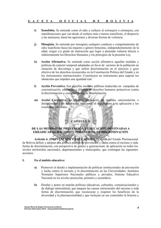 G A C E T A O F I C I A L D E B O L I V I A
4Gaceta Oficial del Estado Plurinacional de Bolivia
Derechos Reservados ®2010 - www.gacetaoficialdebolivia.gob.bo
i) Xenofobia. Se entiende como el odio y rechazo al extranjero o extranjera, con
manifestaciones que van desde el rechazo más o menos manifiesto, el desprecio
y las amenazas, hasta las agresiones y diversas formas de violencia.
j) Misoginia. Se entiende por misoginia cualquier conducta o comportamiento de
odio manifiesto hacia las mujeres o género femenino, independientemente de la
edad, origen y/o grado de instrucción que logre o pretenda vulnerar directa o
indirectamente los Derechos Humanos y los principios de la presente Ley.
k) Acción Afirmativa. Se entiende como acción afirmativa aquellas medidas y
políticas de carácter temporal adoptadas en favor de sectores de la población en
situación de desventaja y que sufren discriminación en el ejercicio y goce
efectivo de los derechos reconocidos en la Constitución Política del Estado y en
los instrumentos internacionales. Constituyen un instrumento para superar los
obstáculos que impiden una igualdad real.
l) Acción Preventiva. Son aquellas medidas públicas traducidas en campañas de
concientización, educación y difusión de derechos humanos protectivos contra
la discriminación y cualquier forma de manifestación.
m) Acción Correctiva. La efectiva imposición de medidas sancionatorias o
disciplinarias a los infractores, realizando el seguimiento a su aplicación y los
resultados obtenidos.
CAPÍTULO II
DE LAS MEDIDAS DE PREVENCIÓN Y EDUCACIÓN, DESTINADAS A
ERRADICAR EL RACISMO Y TODA FORMA DE DISCRIMINACIÓN
Artículo 6. (PREVENCIÓN Y EDUCACIÓN). Es deber del Estado Plurinacional
de Bolivia definir y adoptar una política pública de prevención y lucha contra el racismo y toda
forma de discriminación, con perspectiva de género y generacional, de aplicación en todos los
niveles territoriales nacionales, departamentales y municipales, que contengan las siguientes
acciones:
I. En el ámbito educativo:
a) Promover el diseño e implementación de políticas institucionales de prevención
y lucha contra el racismo y la discriminación en las Universidades, Institutos
Normales Superiores Nacionales públicos y privados, Sistema Educativo
Nacional en los niveles preescolar, primario y secundario.
b) Diseñar y poner en marcha políticas educativas, culturales, comunicacionales y
de diálogo intercultural, que ataquen las causas estructurales del racismo y toda
forma de discriminación; que reconozcan y respeten los beneficios de la
diversidad y la plurinacionalidad y que incluyan en sus contenidos la historia y
 