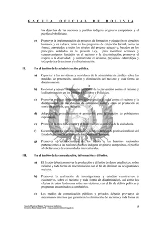 G A C E T A O F I C I A L D E B O L I V I A
5Gaceta Oficial del Estado Plurinacional de Bolivia
Derechos Reservados ®2010 - www.gacetaoficialdebolivia.gob.bo
los derechos de las naciones y pueblos indígena originario campesinos y el
pueblo afroboliviano.
c) Promover la implementación de procesos de formación y educación en derechos
humanos y en valores, tanto en los programas de educación formal, como no
formal, apropiados a todos los niveles del proceso educativo, basados en los
principios señalados en la presente Ley, para modificar actitudes y
comportamientos fundados en el racismo y la discriminación; promover el
respeto a la diversidad; y contrarrestar el sexismo, prejuicios, estereotipos y
toda práctica de racismo y/o discriminación.
II. En el ámbito de la administración pública.
a) Capacitar a las servidoras y servidores de la administración pública sobre las
medidas de prevención, sanción y eliminación del racismo y toda forma de
discriminación.
b) Gestionar y apoyar la inclusión curricular de la prevención contra el racismo y
la discriminación en los Institutos Militares y Policiales.
c) Promover políticas institucionales de prevención y lucha contra el racismo y la
discriminación en los sistemas de educación, salud y otros de prestación de
servicios públicos, que incluyan.
d) Adopción de procedimientos o protocolos para la atención de poblaciones
específicas.
e) Promover la ética funcionaria y el buen trato en la atención de la ciudadanía.
f) Garantizar que los sistemas políticos y jurídicos reflejen la plurinacionalidad del
Estado boliviano en el marco de los Derechos Humanos.
g) Promover el reconocimiento de los héroes y las heroínas nacionales
pertenecientes a las naciones pueblos indígena originario campesinos, el pueblo
afroboliviano y de comunidades interculturales.
III. En el ámbito de la comunicación, información y difusión.
a) El Estado deberá promover la producción y difusión de datos estadísticos, sobre
racismo y toda forma de discriminación con el fin de eliminar las desigualdades
sociales.
b) Promover la realización de investigaciones y estudios cuantitativos y
cualitativos, sobre el racismo y toda forma de discriminación, así como los
efectos de estos fenómenos sobre sus víctimas, con el fin de definir políticas y
programas encaminados a combatirlos.
c) Los medios de comunicación públicos y privados deberán proveerse de
mecanismos internos que garanticen la eliminación del racismo y toda forma de
 