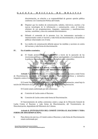 G A C E T A O F I C I A L D E B O L I V I A
6Gaceta Oficial del Estado Plurinacional de Bolivia
Derechos Reservados ®2010 - www.gacetaoficialdebolivia.gob.bo
discriminación, en relación a su responsabilidad de generar opinión pública
conforme a la Constitución Política del Estado.
d) Disponer que los medios de comunicación, radiales, televisivos, escritos y las
nuevas tecnologías de la información y comunicación, como el internet,
eliminen de sus programaciones, lenguajes, expresiones y manifestaciones
racistas, xenófobas y otros de contenido discriminatorio.
e) Difundir el contenido de la presente Ley; los instrumentos nacionales e
internacionales contra el racismo y toda forma de discriminación; y las políticas
públicas relacionadas con el tema.
f) Los medios de comunicación deberán apoyar las medidas y acciones en contra
del racismo y toda forma de discriminación.
IV. En el ámbito económico.
a) El Estado promoverá la inclusión social a través de la ejecución de las
inversiones públicas y privadas, para generar oportunidades y la erradicación de
la pobreza; orientada especialmente a los sectores más vulnerables.
CAPÍTULO III
DEL COMITÉ NACIONAL CONTRA EL RACISMO
Y TODA FORMA DE DISCRIMINACIÓN
Artículo 7. (COMITÉ). Se crea el Comité Nacional contra el Racismo y toda Forma
de Discriminación, encargado de promover, diseñar e implementar políticas y normativa
integrales contra el racismo y toda forma de discriminación.
El Comité Nacional contra el Racismo y toda Forma de Discriminación, estará bajo la
tuición del Ministerio de Culturas a través del Viceministerio de Descolonización.
El Comité estará conformado por dos comisiones:
a) Comisión de Lucha contra el Racismo.
b) Comisión de Lucha contra toda forma de Discriminación.
El funcionamiento de ambas comisiones estará a cargo de la Dirección General de
Lucha Contra el Racismo y toda forma de Discriminación, del Viceministerio de
Descolonización, dependiente del Ministerio de Culturas.
Artículo 8. (INTEGRANTES DEL COMITÉ CONTRA EL RACISMO Y TODA
FORMA DE DISCRIMINACIÓN).
I. Para efectos de esta Ley, el Comité contra el Racismo y toda forma de Discriminación
estará conformado por:
 