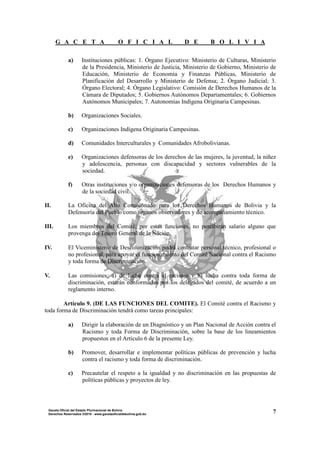 G A C E T A O F I C I A L D E B O L I V I A
7Gaceta Oficial del Estado Plurinacional de Bolivia
Derechos Reservados ®2010 - www.gacetaoficialdebolivia.gob.bo
a) Instituciones públicas: 1. Órgano Ejecutivo: Ministerio de Culturas, Ministerio
de la Presidencia, Ministerio de Justicia, Ministerio de Gobierno, Ministerio de
Educación, Ministerio de Economía y Finanzas Públicas, Ministerio de
Planificación del Desarrollo y Ministerio de Defensa; 2. Órgano Judicial; 3.
Órgano Electoral; 4. Órgano Legislativo: Comisión de Derechos Humanos de la
Cámara de Diputados; 5. Gobiernos Autónomos Departamentales; 6. Gobiernos
Autónomos Municipales; 7. Autonomías Indígena Originaria Campesinas.
b) Organizaciones Sociales.
c) Organizaciones Indígena Originaria Campesinas.
d) Comunidades Interculturales y Comunidades Afrobolivianas.
e) Organizaciones defensoras de los derechos de las mujeres, la juventud, la niñez
y adolescencia, personas con discapacidad y sectores vulnerables de la
sociedad.
f) Otras instituciones y/o organizaciones defensoras de los Derechos Humanos y
de la sociedad civil.
II. La Oficina del Alto Comisionado para los Derechos Humanos de Bolivia y la
Defensoría del Pueblo como órganos observadores y de acompañamiento técnico.
III. Los miembros del Comité, por estas funciones, no percibirán salario alguno que
provenga del Tesoro General de la Nación.
IV. El Viceministerio de Descolonización podrá contratar personal técnico, profesional o
no profesional, para apoyar el funcionamiento del Comité Nacional contra el Racismo
y toda forma de Discriminación.
V. Las comisiones: a) de lucha contra el racismo y b) lucha contra toda forma de
discriminación, estarán conformadas por los delegados del comité, de acuerdo a un
reglamento interno.
Artículo 9. (DE LAS FUNCIONES DEL COMITE). El Comité contra el Racismo y
toda forma de Discriminación tendrá como tareas principales:
a) Dirigir la elaboración de un Diagnóstico y un Plan Nacional de Acción contra el
Racismo y toda Forma de Discriminación, sobre la base de los lineamientos
propuestos en el Artículo 6 de la presente Ley.
b) Promover, desarrollar e implementar políticas públicas de prevención y lucha
contra el racismo y toda forma de discriminación.
c) Precautelar el respeto a la igualdad y no discriminación en las propuestas de
políticas públicas y proyectos de ley.
 