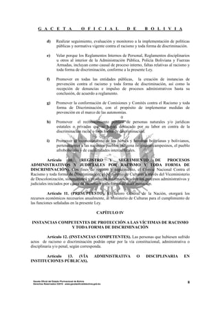 G A C E T A O F I C I A L D E B O L I V I A
8Gaceta Oficial del Estado Plurinacional de Bolivia
Derechos Reservados ®2010 - www.gacetaoficialdebolivia.gob.bo
d) Realizar seguimiento, evaluación y monitoreo a la implementación de políticas
públicas y normativa vigente contra el racismo y toda forma de discriminación.
e) Velar porque los Reglamentos Internos de Personal, Reglamentos disciplinarios
u otros al interior de la Administración Pública, Policía Boliviana y Fuerzas
Armadas, incluyan como causal de proceso interno, faltas relativas al racismo y
toda forma de discriminación, conforme a la presente Ley.
f) Promover en todas las entidades públicas, la creación de instancias de
prevención contra el racismo y toda forma de discriminación, así como la
recepción de denuncias e impulso de procesos administrativos hasta su
conclusión, de acuerdo a reglamento.
g) Promover la conformación de Comisiones y Comités contra el Racismo y toda
forma de Discriminación, con el propósito de implementar medidas de
prevención en el marco de las autonomías.
h) Promover el reconocimiento público de personas naturales y/o jurídicas
estatales o privadas que se hayan destacado por su labor en contra de la
discriminación racial o toda forma de discriminación.
i) Promover el reconocimiento de los héroes y heroínas bolivianas y bolivianos,
pertenecientes a las naciones pueblos indígena originario campesinos, el pueblo
afroboliviano y de comunidades interculturales.
Artículo 10. (REGISTRO Y SEGUIMIENTO DE PROCESOS
ADMINISTRATIVOS Y JUDICIALES POR RACISMO Y TODA FORMA DE
DISCRIMINACIÓN). Con fines de registro y seguimiento, el Comité Nacional Contra el
Racismo y toda forma de Discriminación; el Ministerio de Culturas a través del Viceministerio
de Descolonización, sistematizará y producirá información sobre los procesos administrativos y
judiciales iniciados por causa de racismo y toda forma de discriminación.
Artículo 11. (PRESUPUESTO). El Tesoro General de la Nación, otorgará los
recursos económicos necesarios anualmente, al Ministerio de Culturas para el cumplimiento de
las funciones señaladas en la presente Ley.
CAPÍTULO IV
INSTANCIAS COMPETENTES DE PROTECCIÓN A LAS VÍCTIMAS DE RACISMO
Y TODA FORMA DE DISCRIMINACIÓN
Artículo 12. (INSTANCIAS COMPETENTES). Las personas que hubiesen sufrido
actos de racismo o discriminación podrán optar por la vía constitucional, administrativa o
disciplinaria y/o penal, según corresponda.
Artículo 13. (VÍA ADMINISTRATIVA O DISCIPLINARIA EN
INSTITUCIONES PÚBLICAS).
 