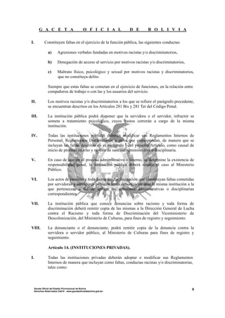 G A C E T A O F I C I A L D E B O L I V I A
9Gaceta Oficial del Estado Plurinacional de Bolivia
Derechos Reservados ®2010 - www.gacetaoficialdebolivia.gob.bo
I. Constituyen faltas en el ejercicio de la función pública, las siguientes conductas:
a) Agresiones verbales fundadas en motivos racistas y/o discriminatorios,
b) Denegación de acceso al servicio por motivos racistas y/o discriminatorios,
c) Maltrato físico, psicológico y sexual por motivos racistas y discriminatorios,
que no constituya delito.
Siempre que estas faltas se cometan en el ejercicio de funciones, en la relación entre
compañeros de trabajo o con las y los usuarios del servicio.
II. Los motivos racistas y/o discriminatorios a los que se refiere el parágrafo precedente,
se encuentran descritos en los Artículos 281 Bis y 281 Ter del Código Penal.
III. La institución pública podrá disponer que la servidora o el servidor, infractor se
someta a tratamiento psicológico, cuyos gastos correrán a cargo de la misma
institución.
IV. Todas las instituciones públicas deberán modificar sus Reglamentos Internos de
Personal, Reglamentos Disciplinarios u otros que correspondan, de manera que se
incluyan las faltas descritas en el parágrafo I del presente Artículo, como causal de
inicio de proceso interno y motivo de sanción administrativa o disciplinaria.
V. En caso de que en el proceso administrativo o interno, se determine la existencia de
responsabilidad penal, la institución pública deberá remitir el caso al Ministerio
Público.
VI. Los actos de racismo y toda forma de discriminación que constituyan faltas cometidas
por servidoras y servidores públicos serán denunciados ante la misma institución a la
que pertenecen, a fin de aplicar las sanciones administrativas o disciplinarias
correspondientes.
VII. La institución pública que conoce denuncias sobre racismo y toda forma de
discriminación deberá remitir copia de las mismas a la Dirección General de Lucha
contra el Racismo y toda forma de Discriminación del Viceministerio de
Descolonización, del Ministerio de Culturas, para fines de registro y seguimiento.
VIII. La denunciante o el denunciante, podrá remitir copia de la denuncia contra la
servidora o servidor público, al Ministerio de Culturas para fines de registro y
seguimiento.
Artículo 14. (INSTITUCIONES PRIVADAS).
I. Todas las instituciones privadas deberán adoptar o modificar sus Reglamentos
Internos de manera que incluyan como faltas, conductas racistas y/o discriminatorias,
tales como:
 