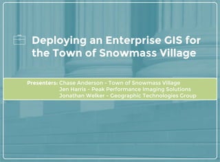 Deploying an Enterprise GIS for
the Town of Snowmass Village
Presenters: Chase Anderson - Town of Snowmass Village
Jen Harris - Peak Performance Imaging Solutions
Jonathan Welker - Geographic Technologies Group
 