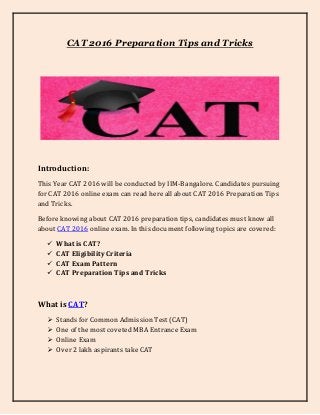 CAT 2016 Preparation Tips and Tricks
Introduction:
This Year CAT 2016 will be conducted by IIM-Bangalore. Candidates pursuing
for CAT 2016 online exam can read here all about CAT 2016 Preparation Tips
and Tricks.
Before knowing about CAT 2016 preparation tips, candidates must know all
about CAT 2016 online exam. In this document following topics are covered:
 What is CAT?
 CAT Eligibility Criteria
 CAT Exam Pattern
 CAT Preparation Tips and Tricks
What is CAT?
 Stands for Common Admission Test (CAT)
 One of the most coveted MBA Entrance Exam
 Online Exam
 Over 2 lakh aspirants take CAT
 