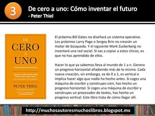 El próximo Bill Gates no diseñará un sistema operativo.
Los próximos Larry Page o Sergey Brin no crearán un
motor de búsqueda. Y el siguiente Mark Zuckerberg no
inventará una red social. Si vas a copiar a estos chicos, es
que no has aprendido de ellos.
Hacer lo que ya sabemos lleva al mundo de 1 a n. Genera
un progreso horizontal añadiendo más de lo mismo. Cada
nueva creación, sin embargo, va de 0 a 1, es vertical e
implica hacer algo que nadie ha hecho antes. Si coges una
máquina de escribir y construyes cien, has hecho un
progreso horizontal. Si coges una máquina de escribir y
construyes un procesador de textos, has hecho un
progreso vertical. Este libro trata de cómo llegar allí.
http://muchosautoresmuchoslibros.blogspot.mx
 