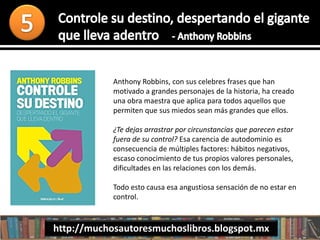 Anthony Robbins, con sus celebres frases que han
motivado a grandes personajes de la historia, ha creado
una obra maestra que aplica para todos aquellos que
permiten que sus miedos sean más grandes que ellos.
¿Te dejas arrastrar por circunstancias que parecen estar
fuera de su control? Esa carencia de autodominio es
consecuencia de múltiples factores: hábitos negativos,
escaso conocimiento de tus propios valores personales,
dificultades en las relaciones con los demás.
Todo esto causa esa angustiosa sensación de no estar en
control.
http://muchosautoresmuchoslibros.blogspot.mx
 