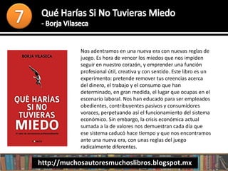 Nos adentramos en una nueva era con nuevas reglas de
juego. Es hora de vencer los miedos que nos impiden
seguir en nuestro corazón, y emprender una función
profesional útil, creativa y con sentido. Este libro es un
experimento: pretende remover tus creencias acerca
del dinero, el trabajo y el consumo que han
determinado, en gran medida, el lugar que ocupas en el
escenario laboral. Nos han educado para ser empleados
obedientes, contribuyentes pasivos y consumidores
voraces, perpetuando así el funcionamiento del sistema
económico. Sin embargo, la crisis económica actual
sumada a la de valores nos demuestran cada día que
ese sistema caducó hace tiempo y que nos encontramos
ante una nueva era, con unas reglas del juego
radicalmente diferentes.
http://muchosautoresmuchoslibros.blogspot.mx
 