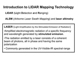 Introduction to LIDAR Mapping Technology
LIDAR (Light Detection and Ranging)
ALSM (Airborne Laser Swath Mapping) and laser altimetry
LASER (Light Amplification by the Stimulated Emission of Radiation)
•Amplified electromagnetic radiation of a specific frequency
and wavelength generated by stimulated emission.
•The radiation emitted by a laser consists of a coherent
beam of photons, all in phase and having the same
polarization
• Commonly generated in the UV-Visible-IR spectral range
 