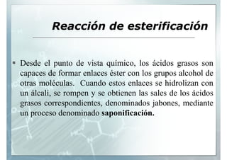 Reacción de esterificación


Desde el punto de vista químico, los ácidos grasos son
capaces d f
         de formar enlaces é t con l grupos alcohol d
                     l     éster    los          l h l de
otras moléculas. Cuando estos enlaces se hidrolizan con
un álcali, se rompen y se obtienen las sales de los ácidos
g
grasos correspondientes, denominados jabones, mediante
              p         ,               j      ,
un proceso denominado saponificación.
 