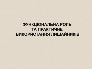 ФУНКЦІОНАЛЬНА РОЛЬ
ТА ПРАКТИЧНЕ
ВИКОРИСТАННЯ ЛИШАЙНИКІВ
 