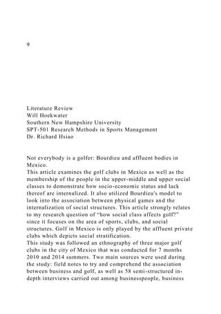 9
Literature Review
Will Hoekwater
Southern New Hampshire University
SPT-501 Research Methods in Sports Management
Dr. Richard Hsiao
Not everybody is a golfer: Bourdieu and affluent bodies in
Mexico.
This article examines the golf clubs in Mexico as well as the
membership of the people in the upper-middle and upper social
classes to demonstrate how socio-economic status and lack
thereof are internalized. It also utilized Bourdieu's model to
look into the association between physical games and the
internalization of social structures. This article strongly relates
to my research question of “how social class affects golf?”
since it focuses on the area of sports, clubs, and social
structures. Golf in Mexico is only played by the affluent private
clubs which depicts social stratification.
This study was followed an ethnography of three major golf
clubs in the city of Mexico that was conducted for 7 months
2010 and 2014 summers. Two main sources were used during
the study: field notes to try and comprehend the association
between business and golf, as well as 58 semi-structured in-
depth interviews carried out among businesspeople, business
 