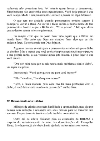 realmente não pensariam isso, Foi satanás quem lançou o pensamento.
Simplesmente não entretenha esses pensamentos. Você pode pensar o que
você deseja. Mude o seu pensamento. Comece a pensar em algo diferente.
O que tem me ajudado quando pensamentos errados surgem é
começar a louvar a Deus. Ao louvar a Deus eu tiro a minha mente de tais
pensamentos. Notem o que a Bíblia diz: "Nisso pensai..." Isto quer dizer
que podemos pensar neles se quisermos.
Eu sempre creio que eu posso fazer tudo aquilo que a Bíblia me
manda fazer. Não creio que Deus me mandou fazer algo que eu não
pudesse fazer. Ele seria então um Deus injusto.
Algumas pessoas se entregam a pensamentos errados até que o diabo
os domine. Mas a menos que você esteja completamente possesso e perdeu
a sua própria razão, a sua vontade ainda está intacta, e pode fazer o que
você quiser.
"Ore por mim para que eu não tenha mais problemas com o diabo",
um rapaz me pediu.
Eu respondi: "Você quer que eu ore para você morrer?"
"Não!" ele disse, "Eu não quero morrer!"
"Bem, a única maneira para você não ter mais problemas com o
diabo, é você deixar este mundo e ir para o céu", eu lhe disse.
02. Relaxamento nos Hábitos
Milhares de cristãos possuem habilidade e oportunidade, mas são por
demais sem ambição e relaxados nos seus hábitos para se tornarem um
sucesso. Frequentemente isso é verdade também no ministério.
Outro dia eu estava contando para os estudantes do RHEMA a
respeito do superintendente de uma das denominações do Evangelho
Pleno. Este homem, já de idade, havia ajudado muitos ministros jovens.
 
