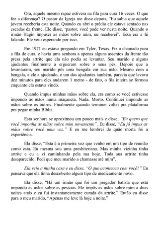 Ora, aquele mesmo rapaz estivera na fila para cura 16 vezes. O que
fez a diferença? O pastor da Igreja me disse depois, “Eu sabia que aquele
jovem receberia esta noite. Quando eu abri o prédio ele estava sentado nas
escadas da frente. Ele disse, ‘pastor, você pode ver nesta noite. Quando o
irmão Hagin impuser as mãos sobre mim, eu receberei”. Essa era a fé
falando. Ele veio esperando por isso.
Em 1971 eu estava pregando em Tyler, Texas. Fiz o chamado para
a fila de cura, e havia uma senhora a apenas alguns assentos da frente tão
presa pela artrite que ela não podia se levantar. Seu marido e alguns
ajudantes finalmente a ergueram sobre o seus pés. Depois que a
levantaram, seu marido pôs uma bengala em sua mão. Mesmo com a
bengala, e ele a ajudando, e um dos ajudantes também, parecia que levava
dez minutos para eles andarem 1 metro - de fato, o fila inteira se formou
enquanto ela estava vindo.
Quando impus minhas mãos sobre ela, era como se você estivesse
impondo as mãos numa maçaneta. Nada. Morto. Continuei impondo as
mãos sobre os outros. Finalmente quando terminei voltei pra plataforma
pra pegar minha Bíblia.
Esta senhora se aproximou um pouco mais e disse, “Eu quero que
você imponha as mãos sobre mim novamente”. Eu disse, “Eu já impus as
mãos sobre você uma vez.” E eu me lembrei de quão morta foi a
experiência.
Ela disse, “Esta é a primeira vez que venho em um tipo de reunião
como esta. Eu mesma sou uma presbiteriana. Mas minha vizinha tinha
artrite e eu a vi caminhando pela rua hoje. Toda sua artrite tinha
desaparecido. Pedi que meu marido a chamasse até mim”.
Ela veio a minha casa e eu disse, “O que aconteceu com você?” Eu
pensava que ela tinha descoberto algum tipo de medicamento novo.
Ela disse, “Há um irmão que foi um pregador batista que está
impondo as mãos sobre as pessoas. Ele impôs as mãos sobre mim a duas
noites atrás e eu fui instantaneamente curada da artrite.” Então eu disse
para o meu marido, “Apenas me leve lá hoje a noite.”
 