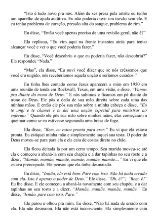 “Isto é tudo novo pra nós. Além de ser presa pela artrite eu tenho
um aparelho de ajuda auditiva. Eu não poderia ouvir um trovão sem ele. E
eu tenho problema de coração, pressão alta do sangue, problema de rim.”
Eu disse, “Então você apenas precisa de uma revisão geral, não é?”
Ela replicou, “Eu vim aqui na frente instantes atrás para tentar
alcançar você e ver o que você poderia fazer.”
Eu disse, “Você descobriu o que eu poderia fazer, não descobriu?”
Ela respondeu “Nada.”
“Mas”, ela disse, “Eu ouvi você dizer que se nós crêssemos que
você era ungido, nós receberíamos aquela unção e seríamos curados.”
Eu tinha lhes contado como Jesus aparecera a mim em 1950 em
uma reunião de tenda em Rockwall, Texas, em uma visão, e disse, “Vamos
pra diante do trono de Deus.” E nós subimos e ficamos em pé diante do
trono de Deus. Ele pôs o dedo de sua mão direita sobre cada uma das
minhas mãos. E então ele pôs sua mão sobre a minha cabeça e disse, “Eu
te ungi e te chamei e te dei uma unção especial para ministrar ao
enfermo.” Quando ele pôs sua mão sobre minhas mãos, elas começaram a
queimar como se eu estivesse segurando uma brasa de fogo.
Ela disse, “Bem, eu estou pronta para crer.” Eu vi que ela estava
pronta. Eu estiquei minha mão e simplesmente toquei sua testa. O poder de
Deus moveu-se para para ela e ela caiu de costas direto no chão.
Ela ficou deitada lá por um certo tempo. Seu marido moveu-se até
ela e começou a abaná-la com seu chapéu e a dar tapinhas no seu rosto e a
dizer, “Mamãe, mamãe, mamãe, mamãe, mamãe, mamãe....” Eu vi que ele
estava preocupado. Ele pensou que ela tinha desmaiado.
Eu disse, “Irmão, ela está bem. Pare com isso. Não há nada errado
com ela. Isto é apenas o poder de Deus.” Ele disse, “Oh, é?”; “Bem, é!”
Eu lhe disse. E ele começou a abaná-la novamente com seu chapéu, e a dar
tapinhas no seu rosto e a dizer, “Mamãe, mamãe, mamãe, mamãe.” Eu
disse, “Irmão, pare com isso, Pare.”
Ele parou e olhou pra mim. Eu disse, “Não há nada de errado com
ela. Ela não desmaiou. Ela não está inconsciente. Ela simplesmente caiu
 
