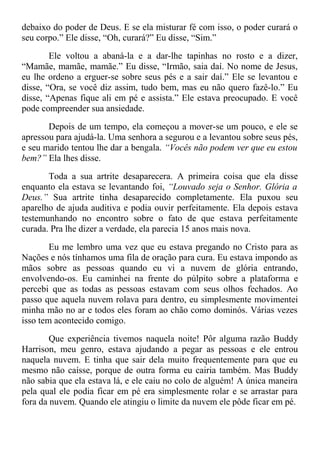 debaixo do poder de Deus. E se ela misturar fé com isso, o poder curará o
seu corpo.” Ele disse, “Oh, curará?” Eu disse, “Sim.”
Ele voltou a abaná-la e a dar-lhe tapinhas no rosto e a dizer,
“Mamãe, mamãe, mamãe.” Eu disse, “Irmão, saia daí. No nome de Jesus,
eu lhe ordeno a erguer-se sobre seus pés e a sair daí.” Ele se levantou e
disse, “Ora, se você diz assim, tudo bem, mas eu não quero fazê-lo.” Eu
disse, “Apenas fique ali em pé e assista.” Ele estava preocupado. E você
pode compreender sua ansiedade.
Depois de um tempo, ela começou a mover-se um pouco, e ele se
apressou para ajudá-la. Uma senhora a segurou e a levantou sobre seus pés,
e seu marido tentou lhe dar a bengala. “Vocês não podem ver que eu estou
bem?” Ela lhes disse.
Toda a sua artrite desaparecera. A primeira coisa que ela disse
enquanto ela estava se levantando foi, “Louvado seja o Senhor. Glória a
Deus.” Sua artrite tinha desaparecido completamente. Ela puxou seu
aparelho de ajuda auditiva e podia ouvir perfeitamente. Ela depois estava
testemunhando no encontro sobre o fato de que estava perfeitamente
curada. Pra lhe dizer a verdade, ela parecia 15 anos mais nova.
Eu me lembro uma vez que eu estava pregando no Cristo para as
Nações e nós tínhamos uma fila de oração para cura. Eu estava impondo as
mãos sobre as pessoas quando eu vi a nuvem de glória entrando,
envolvendo-os. Eu caminhei na frente do púlpito sobre a plataforma e
percebi que as todas as pessoas estavam com seus olhos fechados. Ao
passo que aquela nuvem rolava para dentro, eu simplesmente movimentei
minha mão no ar e todos eles foram ao chão como dominós. Várias vezes
isso tem acontecido comigo.
Que experiência tivemos naquela noite! Pôr alguma razão Buddy
Harrison, meu genro, estava ajudando a pegar as pessoas e ele entrou
naquela nuvem. E tinha que sair dela muito frequentemente para que eu
mesmo não caísse, porque de outra forma eu cairia também. Mas Buddy
não sabia que ela estava lá, e ele caiu no colo de alguém! A única maneira
pela qual ele podia ficar em pé era simplesmente rolar e se arrastar para
fora da nuvem. Quando ele atingiu o limite da nuvem ele pôde ficar em pé.
 