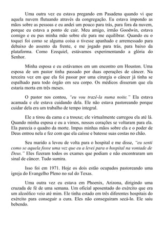 Uma outra vez eu estava pregando em Pasadena quando vi que
aquela nuvem flutuando através da congregação. Eu estava impondo as
mãos sobre as pessoas e eu andei um pouco para trás, para fora da nuvem,
porque eu estava a ponto de cair. Meu amigo, irmão Goodwin, estava
comigo e eu pus minha mão sobre ele para me equilibrar. Quando eu o
toquei foi como se alguma coisa o tivesse apanhado e arremessado para
debaixo do assento da frente, e me jogado para trás, para baixo da
plataforma. Como Ezequiel, estávamos experimentando a glória do
Senhor.
Minha esposa e eu estávamos em um encontro em Houston. Uma
esposa de um pastor tinha passado por duas operações de câncer. Na
terceira vez em que ela foi passar por uma cirurgia o câncer já tinha se
espalhado para todo órgão em seu corpo. Os médicos disseram que ela
estaria morta em três meses.
O pastor nos contou, “eu vou trazê-la numa noite.” Ela estava
acamada e ele estava cuidando dela. Ele não estava pastoreando porque
cuidar dela era um trabalho de tempo integral.
Ele a tirou da cama e a trouxe; ele virtualmente carregou ela até lá.
Quando minha esposa e eu a vimos, nossos corações se voltaram para ela.
Ela parecia o quadro da morte. Impus minhas mãos sobre ela e o poder de
Deus entrou nela e fez com que ela caísse e batesse suas costas no chão.
Seu marido a levou de volta para o hospital e me disse, “eu senti
como se aquela fosse uma vez que eu a levei para o hospital na vontade de
Deus.” Eles fizeram todos os exames que podiam e não encontraram um
sinal de câncer. Tudo sumira.
Isso foi em 1971. Hoje os dois estão ocupados pastoreando uma
igreja do Evangelho Pleno no sul do Texas.
Uma outra vez eu estava em Phoenix, Arizona, dirigindo uma
cruzada de fé de uma semana. Um oficial aposentado do exército que era
um alcoólico veio até mim. Ele tinha estado em três diferentes hospitais do
exército para conseguir a cura. Eles não conseguiram secá-lo. Ele saiu
bebendo.
 