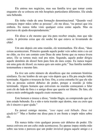 Ele entrou nos negócios, mas sua família teve que tomar conta
enquanto ele se colocou em três hospitais particulares diferentes. Ele ainda
saiu bebendo.
Ele tinha vindo de uma formação denominacional. “Quando você
começou impor mãos sobre as pessoas”, ele me disse, “eu pensei que iria
embora. Eu nunca tinha visto qualquer coisa como aquela. Mas eu
precisava de ajuda desesperadamente.”
Ele disse a ele mesmo que iria para receber oração, mas que não
cairia. A próxima coisa que ele soube foi que estava se levantando do
chão!
Um ano depois em uma reunião, ele testemunhou. Ele disse, “duas
coisas aconteceram. Primeiro quando aquele poder veio sobre mim e eu caí
no chão, eu tive um contato com Deus de uma forma que eu nunca tivera
antes. Ele se tornou mais real pra mim. Segundo, aquele poder dirigiu
aquele demônio do álcool bem para fora do meu corpo. Eu nunca toquei
em uma gota de álcool; eu nunca quis um outro gole.” Sua família também
testemunhou o mesmo fato.
Eu tive um certo número de alcoólicos que me contaram histórias
similares. Eu me lembro de um que veio depois que a fila pra oração tinha
terminado. Alguém o trouxera de fora. Ora, a coisa estranha foi que ele não
vira as pessoas caírem debaixo do poder, porque a reunião já tinha
terminado. Alguns homens que estiveram na reunião começaram a falar
com ele do lado de fora e o amigo disse que queria ser liberto. De fato, ele
estava meio embriagado naquele exato momento.
Este homem o trouxe e disse, “irmão Hagin, eu compreendo que ele
tem estado bebendo. Eu o não o teria trazido aqui dentro, mas eu creio que
ele é sincero e quer ajuda.”
Eu pensei comigo mesmo, ”esse rapaz está bêbado. Deus irá
ajudá-lo?” Mas o Senhor me disse para ir em frente e impôr mãos sobre
ele.
Ele nunca tinha visto qualquer pessoa cair debaixo do poder. Ele
nunca estivera em um culto onde acontecesse. Eu apenas impus minha mão
sobre sua testa e pareceu que um poder invisível pegou aquele amigo e o
 
