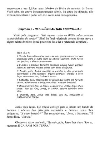 arremessou a uns 3,65cm para debaixo da fileira de assentos da frente.
Você sabe, ele estava instantaneamente sóbrio. Eu estou lhe dizendo, nós
temos apresentado o poder de Deus como uma coisa pequena.
Capítulo 3 - REFERÊNCIAS NAS ESCRITURAS
Você pode perguntar, “Há alguma coisa na Bíblia sobre pessoas
caindo debaixo do poder?” Sim! Eu farei referência de uma forma breve a
alguns relatos bíblicos (você pode olhá-las e ler a referência completa).
João 18.1-6
1 Tendo Jesus dito estas palavras saiu juntamente com seu
discípulos para o outro lado do ribeiro Cedrom, onde havia
um jardim; e aí entrou com eles.
2 E Judas, o traidor, também conhecia aquele lugar, porque
Jesus ali estivera muitas vezes com seus discípulos.
3 Tendo, pois, Judas recebido a escolta e, dos principais
sacerdotes e dos fariseus, alguns guardas, chegou a este
lugar com lanternas, tochas e armas.
4 Sabendo, pois, Jesus todas as coisas que sobre ele haviam
de vir, adiantou-se e perguntou-lhes: A quem buscais?
5 Responderam-lhe: A Jesus, o Nazareno. Então Jesus lhes
disse: Sou eu. Ora, Judas, o traidor, estava também com
eles.
6 Quando, pois, Jesus lhes disse: Sou eu, recuaram E
CAÍRAM POR TERRA.
Judas traiu Jesus. Ele trouxe consigo para o jardim um bando de
homens e oficiais dos principais sacerdotes e fariseus. Jesus lhes
perguntou, “A quem buscais?” Eles responderam, “Jesus, o Nazareno.” E
Jesus disse, “Sou eu.”
Observe o sexto versículo, “Quando, pois, Jesus lhes disse: Sou eu,
recuaram E CAÍRAM POR TERRA.”
 