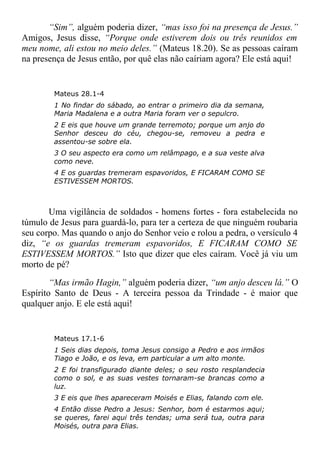 “Sim”, alguém poderia dizer, “mas isso foi na presença de Jesus.”
Amigos, Jesus disse, “Porque onde estiverem dois ou três reunidos em
meu nome, ali estou no meio deles.” (Mateus 18.20). Se as pessoas caíram
na presença de Jesus então, por quê elas não caíriam agora? Ele está aqui!
Mateus 28.1-4
1 No findar do sábado, ao entrar o primeiro dia da semana,
Maria Madalena e a outra Maria foram ver o sepulcro.
2 E eis que houve um grande terremoto; porque um anjo do
Senhor desceu do céu, chegou-se, removeu a pedra e
assentou-se sobre ela.
3 O seu aspecto era como um relâmpago, e a sua veste alva
como neve.
4 E os guardas tremeram espavoridos, E FICARAM COMO SE
ESTIVESSEM MORTOS.
Uma vigilância de soldados - homens fortes - fora estabelecida no
túmulo de Jesus para guardá-lo, para ter a certeza de que ninguém roubaria
seu corpo. Mas quando o anjo do Senhor veio e rolou a pedra, o versículo 4
diz, “e os guardas tremeram espavoridos, E FICARAM COMO SE
ESTIVESSEM MORTOS.” Isto que dizer que eles caíram. Você já viu um
morto de pé?
“Mas irmão Hagin,” alguém poderia dizer, “um anjo desceu lá.” O
Espírito Santo de Deus - A terceira pessoa da Trindade - é maior que
qualquer anjo. E ele está aqui!
Mateus 17.1-6
1 Seis dias depois, toma Jesus consigo a Pedro e aos irmãos
Tiago e João, e os leva, em particular a um alto monte.
2 E foi transfigurado diante deles; o seu rosto resplandecia
como o sol, e as suas vestes tornaram-se brancas como a
luz.
3 E eis que lhes apareceram Moisés e Elias, falando com ele.
4 Então disse Pedro a Jesus: Senhor, bom é estarmos aqui;
se queres, farei aqui três tendas; uma será tua, outra para
Moisés, outra para Elias.
 