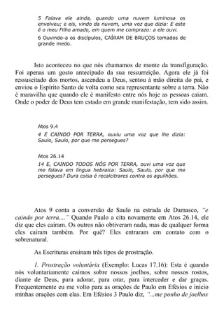 5 Falava ele ainda, quando uma nuvem luminosa os
envolveu; e eis, vindo da nuvem, uma voz que dizia: E este
é o meu Filho amado, em quem me comprazo: a ele ouvi.
6 Ouvindo-a os discípulos, CAÍRAM DE BRUÇOS tomados de
grande medo.
Isto aconteceu no que nós chamamos de monte da transfiguração.
Foi apenas um gosto antecipado da sua ressurreição. Agora ele já foi
ressuscitado dos mortos, ascendeu a Deus, sentou à mão direita do pai, e
enviou o Espírito Santo de volta como seu representante sobre a terra. Não
é maravilha que quando ele é manifesto entre nós hoje as pessoas caiam.
Onde o poder de Deus tem estado em grande manifestação, tem sido assim.
Atos 9.4
4 E CAINDO POR TERRA, ouviu uma voz que lhe dizia:
Saulo, Saulo, por que me persegues?
Atos 26.14
14 E, CAINDO TODOS NÓS POR TERRA, ouvi uma voz que
me falava em língua hebraica: Saulo, Saulo, por que me
persegues? Dura coisa é recalcitrares contra os aguilhões.
Atos 9 conta a conversão de Saulo na estrada de Damasco, “e
caindo por terra....” Quando Paulo a cita novamente em Atos 26.14, ele
diz que eles caíram. Os outros não obtiveram nada, mas de qualquer forma
eles caíram também. Por quê? Eles entraram em contato com o
sobrenatural.
As Escrituras ensinam três tipos de prostração.
1. Prostração voluntária (Exemplo: Lucas 17.16): Esta é quando
nós voluntariamente caímos sobre nossos joelhos, sobre nossos rostos,
diante de Deus, para adorar, para orar, para interceder e dar graças.
Frequentemente eu me volto para as orações de Paulo em Efésios e inicio
minhas orações com elas. Em Efésios 3 Paulo diz, “...me ponho de joelhos
 
