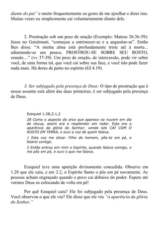 diante do pai” e muito frequentemente eu gosto de me ajoelhar e dizer isto.
Muitas vezes eu simplesmente cai voluntariamente diante dele.
2. Prostração sob um peso de oração (Exemplo: Mateus 26.36-39):
Jesus no Getsêmani, “começou a entristecer-se e a angustiar-se”. Então
lhes disse: “A minha alma está profundamente triste até à morte...
adiantando-se um pouco, PROSTROU-SE SOBRE SEU ROSTO,
orando....” (vv 37-39). Um peso de oração, de intercessão, pode vir sobre
você, de uma forma tal, que você cai sobre sua face, e você não pode fazer
nada mais. Há dores de parto no espírito (Gl 4.19).
3. Ser subjugado pela presença de Deus: O tipo de prostração que é
nosso assunto está além das duas primeiras; é ser subjugado pela presença
de Deus.
Ezequiel 1.28;2.1,2
28 Como o aspecto do arco que aparece na nuvem em dia
de chuva, assim era o resplendor em redor. Esta era a
aparência da glória do Senhor; vendo isto CAÍ COM O
ROSTO EM TERRA, e ouvi a voz de quem falava.
1 Esta voz me disse: Filho do homem, põe-te em pé, e
falarei contigo.
2 Então entrou em mim o Espírito, quando falava comigo, e
me pôs em pé, e ouvi o que me falava.
Ezequiel teve uma aparição divinamente concedida. Observe em
1.28 que ele caiu, e em 2.2, o Espírito Santo o pôs em pé novamente. As
pessoas acham engraçado quando o povo cai debaixo do poder. Espere até
vermos Deus os colocando de volta em pé!
Por quê Ezequiel caiu? Ele foi subjugado pela presença de Deus.
Você observou o que ele viu? Ele disse que ele viu “a aparência da glória
do Senhor.”
 