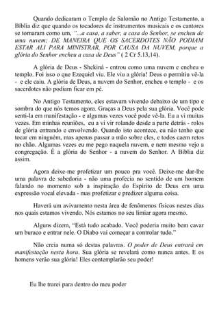 Quando dedicaram o Templo de Salomão no Antigo Testamento, a
Bíblia diz que quando os tocadores de instrumentos musicais e os cantores
se tornaram como um, “...a casa, a saber, a casa do Senhor, se encheu de
uma nuvem; DE MANEIRA QUE OS SACERDOTES NÃO PODIAM
ESTAR ALI PARA MINISTRAR, POR CAUSA DA NUVEM, porque a
glória do Senhor encheu a casa de Deus” ( 2 Cr 5.13,14).
A glória de Deus - Shekiná - entrou como uma nuvem e encheu o
templo. Foi isso o que Ezequiel viu. Ele viu a glória! Deus o permitiu vê-la
- e ele caiu. A glória de Deus, a nuvem do Senhor, encheu o templo - e os
sacerdotes não podiam ficar em pé.
No Antigo Testamento, eles estavam vivendo debaixo de um tipo e
sombra do que nós temos agora. Graças a Deus pela sua glória. Você pode
senti-la em manifestação - e algumas vezes você pode vê-la. Eu a vi muitas
vezes. Em minhas reuniões, eu a vi vir rolando desde a parte detrás - rolos
de glória entrando e envolvendo. Quando isto acontece, eu não tenho que
tocar em ninguém, mas apenas passar a mão sobre eles, e todos caem retos
no chão. Algumas vezes eu me pego naquela nuvem, e nem mesmo vejo a
congregação. É a glória do Senhor - a nuvem do Senhor. A Bíblia diz
assim.
Agora deixe-me profetizar um pouco pra você. Deixe-me dar-lhe
uma palavra de sabedoria - não uma profecia no sentido de um homem
falando no momento sob a inspiração do Espírito de Deus em uma
expressão vocal elevada - mas profetizar e predizer alguma coisa.
Haverá um avivamento nesta área de fenômenos físicos nestes dias
nos quais estamos vivendo. Nós estamos no seu limiar agora mesmo.
Alguns dizem, “Está tudo acabado. Você poderia muito bem cavar
um buraco e entrar nele. O Diabo vai começar a controlar tudo.”
Não creia numa só destas palavras. O poder de Deus entrará em
manifestação nesta hora. Sua glória se revelará como nunca antes. E os
homens verão sua glória! Eles contemplarão seu poder!
Eu lhe trarei para dentro do meu poder
 