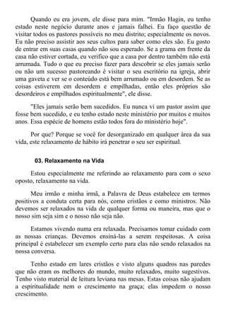 Quando eu era jovem, ele disse para mim. "Irmão Hagin, eu tenho
estado neste negócio durante anos e jamais falhei. Eu faço questão de
visitar todos os pastores possíveis no meu distrito; especialmente os novos.
Eu não preciso assistir aos seus cultos para saber como eles são. Eu gosto
de entrar em suas casas quando não sou esperado. Se a grama em frente da
casa não estiver cortada, eu verifico que a casa por dentro também não está
arrumada. Tudo o que eu preciso fazer para descobrir se eles jamais serão
ou não um sucesso pastoreando é visitar o seu escritório na igreja, abrir
uma gaveta e ver se o conteúdo está bem arrumado ou em desordem. Se as
coisas estiverem em desordem e empilhadas, então eles próprios são
desordeiros e empilhados espiritualmente", ele disse.
"Eles jamais serão bem sucedidos. Eu nunca vi um pastor assim que
fosse bem sucedido, e eu tenho estado neste ministério por muitos e muitos
anos. Essa espécie de homens estão todos fora do ministério hoje".
Por que? Porque se você for desorganizado em qualquer área da sua
vida, este relaxamento de hábito irá penetrar o seu ser espiritual.
03. Relaxamento na Vida
Estou especialmente me referindo ao relaxamento para com o sexo
oposto, relaxamento na vida.
Meu irmão e minha irmã, a Palavra de Deus estabelece em termos
positivos a conduta certa para nós, como cristãos e como ministros. Não
devemos ser relaxados na vida de qualquer forma ou maneira, mas que o
nosso sim seja sim e o nosso não seja não.
Estamos vivendo numa era relaxada. Precisamos tomar cuidado com
as nossas crianças. Devemos ensiná-las a serem respeitosas. A coisa
principal é estabelecer um exemplo certo para elas não sendo relaxados na
nossa conversa.
Tenho estado em lares cristãos e visto alguns quadros nas paredes
que não eram os melhores do mundo, muito relaxados, muito sugestivos.
Tenho visto material de leitura leviana nas mesas. Estas coisas não ajudam
a espiritualidade nem o crescimento na graça; elas impedem o nosso
crescimento.
 