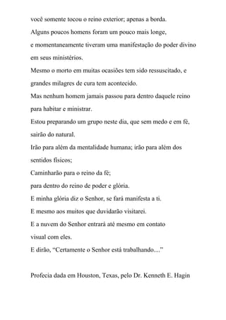 você somente tocou o reino exterior; apenas a borda.
Alguns poucos homens foram um pouco mais longe,
e momentaneamente tiveram uma manifestação do poder divino
em seus ministérios.
Mesmo o morto em muitas ocasiões tem sido ressuscitado, e
grandes milagres de cura tem acontecido.
Mas nenhum homem jamais passou para dentro daquele reino
para habitar e ministrar.
Estou preparando um grupo neste dia, que sem medo e em fé,
sairão do natural.
Irão para além da mentalidade humana; irão para além dos
sentidos físicos;
Caminharão para o reino da fé;
para dentro do reino de poder e glória.
E minha glória diz o Senhor, se fará manifesta a ti.
E mesmo aos muitos que duvidarão visitarei.
E a nuvem do Senhor entrará até mesmo em contato
visual com eles.
E dirão, “Certamente o Senhor está trabalhando....”
Profecia dada em Houston, Texas, pelo Dr. Kenneth E. Hagin
 