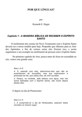 POR QUE LÍNGUAS?
por
Kenneth E. Hagin
Capítulo 1 - A MANEIRA BÍBLICA DE RECEBER O ESPÍRITO
SANTO
O enchimento dos crentes do Novo Testamento com o Espírito Santo
deveria ser o nosso modelo para hoje. Proponho que olhemos para os Atos
dos Apóstolos, a fim de vermos como eles fizeram isso, e assim
seguiremos o seu exemplo no enchimento de pessoas com o Espírito Santo.
No primeiro capítulo de Atos, pouco antes de Jesus ter ascendido ao
céu, vemos esta grande cena:
Atos 1.4-5
4. E, estando com eles, determinou-lhes que não se
ausentassem de Jerusalém, mas que esperassem a
promessa do Pai, que (disse Ele), de mim ouvistes.
5. Porque, na verdade, João batizou com água, mas vós
sereis batizados com o Espírito Santo, não muito depois
destes dias.
E depois no dia de Pentecostes:
Atos 2.1-4
1. E cumprindo-se o dia de Pentecostes, estavam todos
reunidos no mesmo lugar;
 