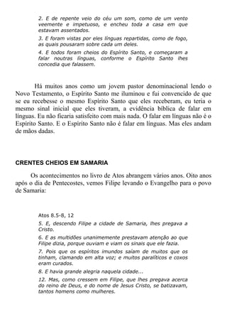 2. E de repente veio do céu um som, como de um vento
veemente e impetuoso, e encheu toda a casa em que
estavam assentados.
3. E foram vistas por eles línguas repartidas, como de fogo,
as quais pousaram sobre cada um deles.
4. E todos foram cheios do Espírito Santo, e começaram a
falar noutras línguas, conforme o Espírito Santo lhes
concedia que falassem.
Há muitos anos como um jovem pastor denominacional lendo o
Novo Testamento, o Espírito Santo me iluminou e fui convencido de que
se eu recebesse o mesmo Espírito Santo que eles receberam, eu teria o
mesmo sinal inicial que eles tiveram, a evidência bíblica de falar em
línguas. Eu não ficaria satisfeito com mais nada. O falar em línguas não é o
Espírito Santo. E o Espírito Santo não é falar em línguas. Mas eles andam
de mãos dadas.
CRENTES CHEIOS EM SAMARIA
Os acontecimentos no livro de Atos abrangem vários anos. Oito anos
após o dia de Pentecostes, vemos Filipe levando o Evangelho para o povo
de Samaria:
Atos 8.5-8, 12
5. E, descendo Filipe a cidade de Samaria, lhes pregava a
Cristo.
6. E as multidões unanimemente prestavam atenção ao que
Filipe dizia, porque ouviam e viam os sinais que ele fazia.
7. Pois que os espíritos imundos saíam de muitos que os
tinham, clamando em alta voz; e muitos paralíticos e coxos
eram curados.
8. E havia grande alegria naquela cidade...
12. Mas, como cressem em Filipe, que lhes pregava acerca
do reino de Deus, e do nome de Jesus Cristo, se batizavam,
tantos homens como mulheres.
 