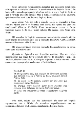 Estes versículos me ajudaram a perceber que havia uma experiência
subsequente a salvação, chamada "o recebimento do Espírito Santo". Eu
havia sido ensinado que quando alguém é salvo ele tem o Espírito Santo, o
que é verdade em certo sentido. Mas a minha denominação me ensinava
que ao ser salvo você possui todo o Espírito Santo.
Jesus disse: "Ide por todo o mundo, pregai o evangelho a toda
criatura. Quem crer e for batizado será salvo; mas quem não crer será
condenado" (Marcos 16.15-16). Estes samaritanos creram e foram
batizados (Atos 8.12). Eles foram salvos? De acordo com Jesus, sim,
foram.
Há uma obra do Espírito santo no novo nascimento, mas ela não é o
recebimento do Espírito Santo, isso é chamado de NOVO NASCIMENTO,
ou o recebimento da vida Eterna.
Há uma experiência posterior chamada de o recebimento, ou sendo
cheio com o Espírito Santo.
Quando os Apóstolos em Jerusalém ouviram falar das coisas
maravilhosas que Deus havia operado através do ministério Felipe em
Samaria, eles enviaram Pedro e João para imporem as mãos sobre os novos
convertidos para que eles recebessem o Espírito Santo.
Atos 8.14-17
14. Os Apóstolos, pois, que estavam em Jerusalém, ouvindo
que Samaria recebera a Palavra de Deus, enviaram para lá
Pedro e João.
15. Os quais, tendo descido, oraram por eles para que
recebessem o Espírito Santo.
16. (Porque sobre nenhum deles tinha descido; mas
somente eram batizados em nome do Senhor Jesus.)
17. Então lhe impuseram as mãos, e receberam o Espírito
Santo.
Pois bem, alguns que não concordam em falar em línguas
argumentam que a Bíblia não menciona especificamente que os
samaritanos falaram em línguas ao receberem o Espírito Santo.
 