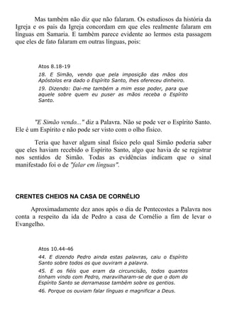 Mas também não diz que não falaram. Os estudiosos da história da
Igreja e os pais da Igreja concordam em que eles realmente falaram em
línguas em Samaria. E também parece evidente ao lermos esta passagem
que eles de fato falaram em outras línguas, pois:
Atos 8.18-19
18. E Simão, vendo que pela imposição das mãos dos
Apóstolos era dado o Espírito Santo, lhes ofereceu dinheiro.
19. Dizendo: Dai-me também a mim esse poder, para que
aquele sobre quem eu puser as mãos receba o Espírito
Santo.
"E Simão vendo..." diz a Palavra. Não se pode ver o Espírito Santo.
Ele é um Espírito e não pode ser visto com o olho físico.
Teria que haver algum sinal físico pelo qual Simão poderia saber
que eles haviam recebido o Espírito Santo, algo que havia de se registrar
nos sentidos de Simão. Todas as evidências indicam que o sinal
manifestado foi o de "falar em línguas".
CRENTES CHEIOS NA CASA DE CORNÉLIO
Aproximadamente dez anos após o dia de Pentecostes a Palavra nos
conta a respeito da ida de Pedro a casa de Cornélio a fim de levar o
Evangelho.
Atos 10.44-46
44. E dizendo Pedro ainda estas palavras, caiu o Espírito
Santo sobre todos os que ouviram a palavra.
45. E os fiéis que eram da circuncisão, todos quantos
tinham vindo com Pedro, maravilharam-se de que o dom do
Espírito Santo se derramasse também sobre os gentios.
46. Porque os ouviam falar línguas e magnificar a Deus.
 