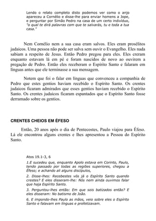 Lendo o relato completo disto podemos ver como o anjo
apareceu a Cornélio e disse-lhe para enviar homens a Jope,
e perguntar por Simão Pedro na casa de um certo indivíduo,
"o qual te dirá palavras com que te salvarás, tu e toda a tua
casa."
Nem Cornélio nem a sua casa eram salvos. Eles eram prosélitos
judaicos. Uma pessoa não pode ser salva sem ouvir o Evangelho. Eles nada
sabiam a respeito de Jesus. Então Pedro pregou para eles. Eles creram
enquanto estavam lá em pé e foram nascidos de novo ao ouvirem a
pregação de Pedro. Então eles receberam o Espírito Santo e falaram em
línguas antes que ele terminasse a sua mensagem.
Notem que foi o falar em línguas que convenceu a companhia de
Pedro que estes gentios haviam recebido o Espírito Santo. Os crentes
judaicos ficaram admirados que esses gentios haviam recebido o Espírito
Santo. Os crentes judaicos ficaram espantados que o Espírito Santo fosse
derramado sobre os gentios.
CRENTES CHEIOS EM ÉFESO
Então, 20 anos após o dia de Pentecostes, Paulo viajou para Éfeso.
Lá ele encontrou alguns crentes e lhes apresentou a Pessoa do Espírito
Santo.
Atos 19.1-3, 6
1.E sucedeu que, enquanto Apolo estava em Corinto, Paulo,
tendo passado por todas as regiões superiores, chegou a
Éfeso; e achando ali alguns discípulos,
2. Disse-lhes: Recebestes vós já o Espírito Santo quando
crestes? E eles disseram-lhe: Nós nem ainda ouvimos falar
que haja Espírito Santo.
3. Perguntou-lhes então: Em que sois batizados então? E
eles disseram: No batismo de João.
6. E impondo-lhes Paulo as mãos, veio sobre eles o Espírito
Santo e falavam em línguas e profetizavam.
 