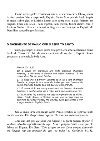 Como vemos pelos versículos acima, esses crentes de Éfeso jamais
haviam ouvido falar a respeito do Espírito Santo. Mas quando Paulo impôs
as mãos sobre eles, o Espírito Santo veio sobre eles, e eles falaram em
línguas. Cada um deles - sem esperar, sem louvar, foram cheios com o
Espírito Santo e falaram em outras línguas a medida que o Espírito de
Deus lhes concedia que falassem.
O ENCHIMENTO DE PAULO COM O ESPÍRITO SANTO
Paulo, que impôs as mãos sobre esse povo, era antes conhecido como
Saulo de Tarso. O relato da sua experiência de receber o Espírito Santo
encontra-se no capítulo 9 de Atos.
Atos 9.10-12,17
10. E havia em Damasco um certo discípulo chamado
Ananias; e disse-lhe o Senhor em visão: Ananias! E ele
respondeu: Eis me aqui, Senhor.
11. E disse-lhe o Senhor: Levanta-te e vai à rua chamada
Direita, e pergunta em casa de Judas por um homem de
Tarso chamado Saulo; pois eis que ele está orando.
12. E numa visão ele viu que entrava um homem chamado
Ananias, e punha sobre ele a mão, para que tornasse a ver.
17. E Ananias foi, e entrou na casa e impondo-lhe as mãos,
disse: Irmão Saulo, o Senhor Jesus, que te apareceu no
caminho por onde vinhas, me enviou, para que tornes a ver
e sejas cheio do Espírito Santo.
Saulo, mais tarde conhecido como Paulo, recebeu o Espírito Santo
imediatamente. Ele não precisou esperar. Ele recebeu instantaneamente.
Mas não diz que ele falou em línguas", alguém poderá objetar. É
verdade, não diz especificamente aqui. Mas o próprio Paulo disse que ele
falava em línguas. Ele disse: "Dou graças ao meu Deus porque falo mais
em línguas (ou em línguas) do que vós todos" (1 Coríntios 14.18).
 