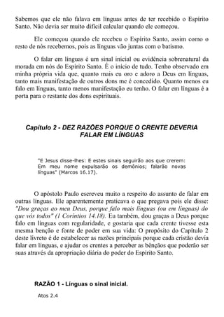 Sabemos que ele não falava em línguas antes de ter recebido o Espírito
Santo. Não devia ser muito difícil calcular quando ele começou.
Ele começou quando ele recebeu o Espírito Santo, assim como o
resto de nós recebemos, pois as línguas vão juntas com o batismo.
O falar em línguas é um sinal inicial ou evidência sobrenatural da
morada em nós do Espírito Santo. É o início de tudo. Tenho observado em
minha própria vida que, quanto mais eu oro e adoro a Deus em línguas,
tanto mais manifestação de outros dons me é concedido. Quanto menos eu
falo em línguas, tanto menos manifestação eu tenho. O falar em línguas é a
porta para o restante dos dons espirituais.
Capítulo 2 - DEZ RAZÕES PORQUE O CRENTE DEVERIA
FALAR EM LÍNGUAS
"E Jesus disse-lhes: E estes sinais seguirão aos que crerem:
Em meu nome expulsarão os demônios; falarão novas
línguas" (Marcos 16.17).
O apóstolo Paulo escreveu muito a respeito do assunto de falar em
outras línguas. Ele aparentemente praticava o que pregava pois ele disse:
"Dou graças ao meu Deus, porque falo mais línguas (ou em línguas) do
que vós todos" (1 Coríntios 14.18). Eu também, dou graças a Deus porque
falo em línguas com regularidade, e gostaria que cada crente tivesse esta
mesma benção e fonte de poder em sua vida: O propósito do Capítulo 2
deste livreto é de estabelecer as razões principais porque cada cristão devia
falar em línguas, e ajudar os crentes a perceber as bênçãos que poderão ser
suas através da apropriação diária do poder do Espírito Santo.
RAZÃO 1 - Línguas o sinal inicial.
Atos 2.4
 