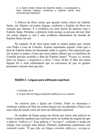 4. E todos foram cheios do Espírito Santo, e começaram a
falar noutras línguas, conforme o Espírito Santo lhes
concedia que falassem.
A Palavra de Deus ensina que quando somos cheios do Espírito
Santo, nós falamos em outras línguas, conforme o Espírito de Deus nos
concede que falemos. É a evidência ou sinal inicial do batismo com o
Espírito Santo. Portanto, a primeira razão porque as pessoas deviam falar
em outras línguas é; isto é uma evidência sobrenatural da morada do
Espírito Santo em nós.
No capítulo 10 de Atos lemos onde os irmãos judeus que vieram
com Pedro a casa de Cornélio, ficaram espantados quando viram que o
dom do Espírito Santo foi derramado sobre os gentios. Eles pensavam que
era só para os judeus. Como que esses judeus sabiam que os familiares de
Cornélio haviam recebido o dom do Espírito Santo? "Porque os ouviam
falar em línguas, e magnificar a Deus." (Atos 10.46). O falar em outras
línguas foi o sinal sobrenatural que os convenceu de que os gentios
possuíam o mesmo dom que eles.
RAZÃO 2 - Línguas para edificação espiritual.
1 Coríntios 14.4
4. O que fala em língua estranha edifica-se a si mesmo.
Ao escrever para a Igreja em Corinto, Paulo os encorajou a
continuar a prática de falar em outras línguas em sua adoração a Deus e em
suas vidas de oração como um meio de edificação espiritual.
Os eruditos da língua grega nos dizem que temos uma palavra no
nosso vernáculo moderno que está mais perto do sentido do original do que
a palavra "edificar-se". Essa palavra é "carregar", conforme é usada em
relação com carregar uma bateria. Portanto, poderíamos parafrasear este
versículo assim: "O que fala em língua estranha edifica-se, carrega-se
 