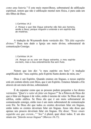 como uma bateria." E este meio maravilhoso, sobrenatural de edificação
espiritual, notem que não é edificação mental nem física, é para cada um
dos filhos de Deus.
1 Coríntios 14.2
2. Porque o que fala língua estranha não fala aos homens,
senão a Deus; porque ninguém o entende e em espírito fala
de mistérios.
A tradução de Weymouth deste versículo diz: "Ele fala segredos
divinos." Deus tem dado a Igreja um meio divino, sobrenatural de
comunicação Consigo.
1 Coríntios 14.14
14. Porque se eu orar em língua estranha, o meu espírito
ora bem, mas o meu entendimento fica sem fruto.
Notem que isto diz: "o meu espírito ora bem." A tradução
amplificada diz: "meu espírito, pelo Espírito Santo dentro de mim, ora."
Deus é um Espírito. Quando oramos em línguas, o nosso espírito
está em contato direto com Deus, que é um Espírito. Estamos falando a Ele
através de um meio divino, sobrenatural.
É de espantar como que as pessoas podem perguntar a luz destes
versículos: "Qual é o valor de falar em línguas?" Se a Palavra de Deus diz
que o falar em línguas é de valor, então é mesmo de valor. Se Deus diz que
edifica, então edifica. Se Deus diz que é um meio sobrenatural de
comunicação consigo, então isso é um meio sobrenatural de comunicação
com Ele. Se Deus diz que todos os crentes deveriam falar em línguas,
então todos os crentes deveriam falar em línguas. Jesus não disse que
apenas uns poucos deveriam falar em línguas. Ele disse: "Estes sinais
seguirão aos que crerem..." "Aos" é plural, quer dizer todos. E um dos
sinais era: "falarão novas línguas" (Marcos 16.17).
 