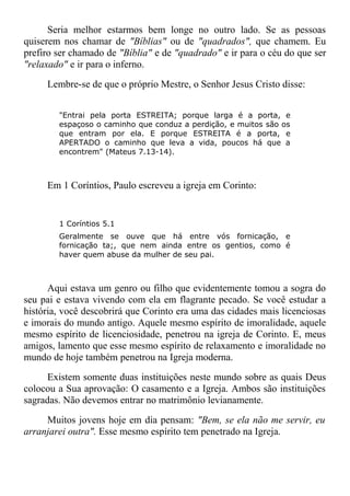 Seria melhor estarmos bem longe no outro lado. Se as pessoas
quiserem nos chamar de "Bíblias" ou de "quadrados", que chamem. Eu
prefiro ser chamado de "Bíblia" e de "quadrado" e ir para o céu do que ser
"relaxado" e ir para o inferno.
Lembre-se de que o próprio Mestre, o Senhor Jesus Cristo disse:
"Entrai pela porta ESTREITA; porque larga é a porta, e
espaçoso o caminho que conduz a perdição, e muitos são os
que entram por ela. E porque ESTREITA é a porta, e
APERTADO o caminho que leva a vida, poucos há que a
encontrem" (Mateus 7.13-14).
Em 1 Coríntios, Paulo escreveu a igreja em Corinto:
1 Coríntios 5.1
Geralmente se ouve que há entre vós fornicação, e
fornicação ta;, que nem ainda entre os gentios, como é
haver quem abuse da mulher de seu pai.
Aqui estava um genro ou filho que evidentemente tomou a sogra do
seu pai e estava vivendo com ela em flagrante pecado. Se você estudar a
história, você descobrirá que Corinto era uma das cidades mais licenciosas
e imorais do mundo antigo. Aquele mesmo espírito de imoralidade, aquele
mesmo espírito de licenciosidade, penetrou na igreja de Corinto. E, meus
amigos, lamento que esse mesmo espírito de relaxamento e imoralidade no
mundo de hoje também penetrou na Igreja moderna.
Existem somente duas instituições neste mundo sobre as quais Deus
colocou a Sua aprovação: O casamento e a Igreja. Ambos são instituições
sagradas. Não devemos entrar no matrimônio levianamente.
Muitos jovens hoje em dia pensam: "Bem, se ela não me servir, eu
arranjarei outra". Esse mesmo espírito tem penetrado na Igreja.
 