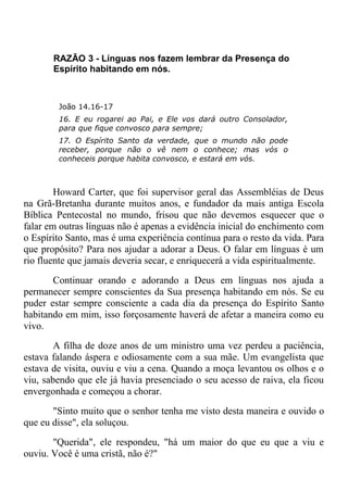 RAZÃO 3 - Línguas nos fazem lembrar da Presença do
Espírito habitando em nós.
João 14.16-17
16. E eu rogarei ao Pai, e Ele vos dará outro Consolador,
para que fique convosco para sempre;
17. O Espírito Santo da verdade, que o mundo não pode
receber, porque não o vê nem o conhece; mas vós o
conheceis porque habita convosco, e estará em vós.
Howard Carter, que foi supervisor geral das Assembléias de Deus
na Grã-Bretanha durante muitos anos, e fundador da mais antiga Escola
Bíblica Pentecostal no mundo, frisou que não devemos esquecer que o
falar em outras línguas não é apenas a evidência inicial do enchimento com
o Espírito Santo, mas é uma experiência contínua para o resto da vida. Para
que propósito? Para nos ajudar a adorar a Deus. O falar em línguas é um
rio fluente que jamais deveria secar, e enriquecerá a vida espiritualmente.
Continuar orando e adorando a Deus em línguas nos ajuda a
permanecer sempre conscientes da Sua presença habitando em nós. Se eu
puder estar sempre consciente a cada dia da presença do Espírito Santo
habitando em mim, isso forçosamente haverá de afetar a maneira como eu
vivo.
A filha de doze anos de um ministro uma vez perdeu a paciência,
estava falando áspera e odiosamente com a sua mãe. Um evangelista que
estava de visita, ouviu e viu a cena. Quando a moça levantou os olhos e o
viu, sabendo que ele já havia presenciado o seu acesso de raiva, ela ficou
envergonhada e começou a chorar.
"Sinto muito que o senhor tenha me visto desta maneira e ouvido o
que eu disse", ela soluçou.
"Querida", ele respondeu, "há um maior do que eu que a viu e
ouviu. Você é uma cristã, não é?"
 