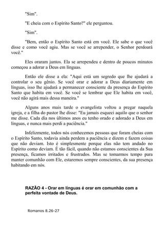 "Sim".
"E cheia com o Espírito Santo?" ele perguntou.
"Sim".
"Bem, então o Espírito Santo está em você. Ele sabe o que você
disse e como você agiu. Mas se você se arrepender, o Senhor perdoará
você."
Eles oraram juntos. Ela se arrependeu e dentro de poucos minutos
começou a adorar a Deus em línguas.
Então ele disse a ela: "Aqui está um segredo que lhe ajudará a
controlar o seu gênio. Se você orar e adorar a Deus diariamente em
línguas, isso lhe ajudará a permanecer consciente da presença do Espírito
Santo que habita em você. Se você se lembrar que Ele habita em você,
você não agirá mais dessa maneira."
Alguns anos mais tarde o evangelista voltou a pregar naquela
igreja, e a filha do pastor lhe disse: "Eu jamais esqueci aquilo que o senhor
me disse. Cada dia nos últimos anos eu tenho orado e adorado a Deus em
línguas, e nunca mais perdi a paciência."
Infelizmente, todos nós conhecemos pessoas que foram cheias com
o Espírito Santo, todavia ainda perdem a paciência e dizem e fazem coisas
que não deviam. Isto é simplesmente porque elas não tem andado no
Espírito como deviam. É tão fácil, quando não estamos conscientes da Sua
presença, ficamos irritados e frustrados. Mas se tomarmos tempo para
manter comunhão com Ele, estaremos sempre conscientes, da sua presença
habitando em nós.
RAZÃO 4 - Orar em línguas é orar em comunhão com a
perfeita vontade de Deus.
Romanos 8.26-27
 