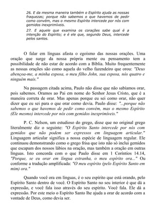 26. E da mesma maneira também o Espírito ajuda as nossas
fraquezas; porque não sabemos o que havemos de pedir
como convém, mas o mesmo Espírito intercede por nós com
gemidos inexprimíveis.
27. E aquele que examina os corações sabe qual é a
intenção do Espírito; e é ele que, segundo Deus, intercede
pelos santos.
O falar em línguas afasta o egoísmo das nossas orações. Uma
oração que surge da nossa própria mente ou pensamento tem a
possibilidade de não estar de acordo com a Bíblia. Muito frequentemente
as nossas orações são como aquela do velho fazendeiro que orou: "Deus
abençoa-me, a minha esposa, o meu filho John, sua esposa, nós quatro e
ninguém mais."
Na passagem citada acima, Paulo não disse que não sabíamos orar,
pois sabemos. Oramos ao Pai em nome do Senhor Jesus Cristo, que é a
maneira correta de orar. Mas apenas porque eu sei como orar, não quer
dizer que eu sei para o que orar como devia. Paulo disse: "...porque não
sabemos o que havemos de pedir como convém, mas o mesmo Espírito
(Ele mesmo) intercede por nós com gemidos inexprimíveis."
P. C. Nelson, um estudioso do grego, disse que no original grego
literalmente diz o seguinte: "O Espírito Santo intercede por nós com
gemidos que não podem ser expressos em linguagem articular."
Linguagem articular significa a nossa espécie de linguagem regular. Ele
continuou demonstrando como o grego frisa que isto não só inclui gemidos
que escapam dos nossos lábios na oração, mas também a oração em outras
línguas. Isto concorda com o que Paulo disse em 1 Coríntios 14.14,
"Porque, se eu orar em língua estranha, o meu espírito ora..." Ou
conforme a tradução amplificada: "O meu espírito (pelo Espírito Santo em
mim) ora."
Quando você ora em línguas, é o seu espírito que está orando, pelo
Espírito Santo dentro de você. O Espírito Santo no seu interior é que dá a
expressão, e você fala isso através do seu espírito. Você fala. Ele dá a
expressão. Por este meio o Espírito Santo lhe ajuda a orar de acordo com a
vontade de Deus, como devia ser.
 