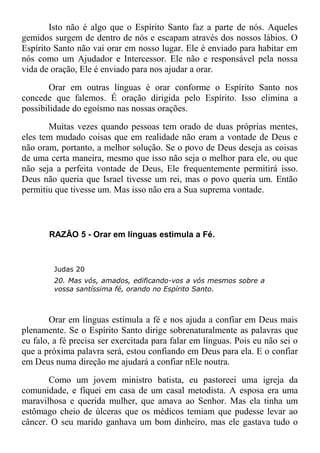 Isto não é algo que o Espírito Santo faz a parte de nós. Aqueles
gemidos surgem de dentro de nós e escapam através dos nossos lábios. O
Espírito Santo não vai orar em nosso lugar. Ele é enviado para habitar em
nós como um Ajudador e Intercessor. Ele não e responsável pela nossa
vida de oração, Ele é enviado para nos ajudar a orar.
Orar em outras línguas é orar conforme o Espírito Santo nos
concede que falemos. É oração dirigida pelo Espírito. Isso elimina a
possibilidade do egoísmo nas nossas orações.
Muitas vezes quando pessoas tem orado de duas próprias mentes,
eles tem mudado coisas que em realidade não eram a vontade de Deus e
não oram, portanto, a melhor solução. Se o povo de Deus deseja as coisas
de uma certa maneira, mesmo que isso não seja o melhor para ele, ou que
não seja a perfeita vontade de Deus, Ele frequentemente permitirá isso.
Deus não queria que Israel tivesse um rei, mas o povo queria um. Então
permitiu que tivesse um. Mas isso não era a Sua suprema vontade.
RAZÃO 5 - Orar em línguas estimula a Fé.
Judas 20
20. Mas vós, amados, edificando-vos a vós mesmos sobre a
vossa santíssima fé, orando no Espírito Santo.
Orar em línguas estimula a fé e nos ajuda a confiar em Deus mais
plenamente. Se o Espírito Santo dirige sobrenaturalmente as palavras que
eu falo, a fé precisa ser exercitada para falar em línguas. Pois eu não sei o
que a próxima palavra será, estou confiando em Deus para ela. E o confiar
em Deus numa direção me ajudará a confiar nEle noutra.
Como um jovem ministro batista, eu pastoreei uma igreja da
comunidade, e fiquei em casa de um casal metodista. A esposa era uma
maravilhosa e querida mulher, que amava ao Senhor. Mas ela tinha um
estômago cheio de úlceras que os médicos temiam que pudesse levar ao
câncer. O seu marido ganhava um bom dinheiro, mas ele gastava tudo o
 